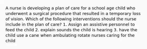 A nurse is developing a plan of care for a school age child who underwent a surgical procedure that resulted in a temporary loss of vision. Which of the following interventions should the nurse include in the plan of care? 1. Assign an assistive personnel to feed the child 2. explain sounds the child is hearing 3. have the child use a cane when ambulating rotate nurses caring for the child