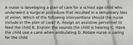 A nurse is developing a plan of care for a school age child who underwent a surgical procedure that resulted in a temporary loss of vision. Which of the following interventions should the nurse include in the plan of care? A. Assign an assistive personnel to feed the child B. Explain the sounds the child is hearing C. Have the child use a cane when ambulating D. Rotate nurse is caring for the child