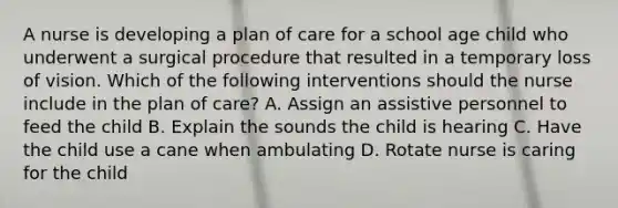 A nurse is developing a plan of care for a school age child who underwent a surgical procedure that resulted in a temporary loss of vision. Which of the following interventions should the nurse include in the plan of care? A. Assign an assistive personnel to feed the child B. Explain the sounds the child is hearing C. Have the child use a cane when ambulating D. Rotate nurse is caring for the child