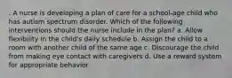 . A nurse is developing a plan of care for a school-age child who has autism spectrum disorder. Which of the following interventions should the nurse include in the plan? a. Allow flexibility in the child's daily schedule b. Assign the child to a room with another child of the same age c. Discourage the child from making eye contact with caregivers d. Use a reward system for appropriate behavior