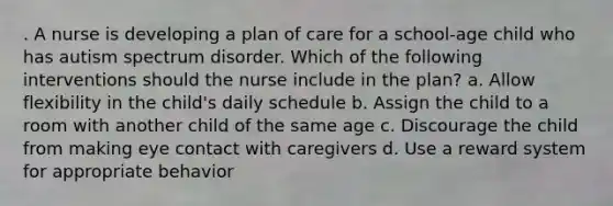 . A nurse is developing a plan of care for a school-age child who has autism spectrum disorder. Which of the following interventions should the nurse include in the plan? a. Allow flexibility in the child's daily schedule b. Assign the child to a room with another child of the same age c. Discourage the child from making eye contact with caregivers d. Use a reward system for appropriate behavior