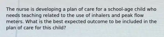 The nurse is developing a plan of care for a school-age child who needs teaching related to the use of inhalers and peak flow meters. What is the best expected outcome to be included in the plan of care for this child?