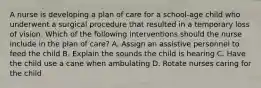 A nurse is developing a plan of care for a school-age child who underwent a surgical procedure that resulted in a temporary loss of vision. Which of the following interventions should the nurse include in the plan of care? A. Assign an assistive personnel to feed the child B. Explain the sounds the child is hearing C. Have the child use a cane when ambulating D. Rotate nurses caring for the child