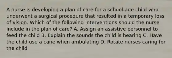 A nurse is developing a plan of care for a school-age child who underwent a surgical procedure that resulted in a temporary loss of vision. Which of the following interventions should the nurse include in the plan of care? A. Assign an assistive personnel to feed the child B. Explain the sounds the child is hearing C. Have the child use a cane when ambulating D. Rotate nurses caring for the child