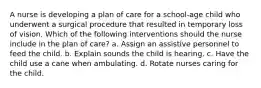 A nurse is developing a plan of care for a school-age child who underwent a surgical procedure that resulted in temporary loss of vision. Which of the following interventions should the nurse include in the plan of care? a. Assign an assistive personnel to feed the child. b. Explain sounds the child is hearing. c. Have the child use a cane when ambulating. d. Rotate nurses caring for the child.