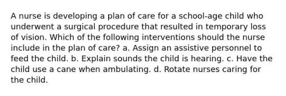 A nurse is developing a plan of care for a school-age child who underwent a surgical procedure that resulted in temporary loss of vision. Which of the following interventions should the nurse include in the plan of care? a. Assign an assistive personnel to feed the child. b. Explain sounds the child is hearing. c. Have the child use a cane when ambulating. d. Rotate nurses caring for the child.