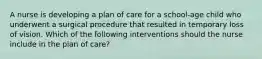 A nurse is developing a plan of care for a school-age child who underwent a surgical procedure that resulted in temporary loss of vision. Which of the following interventions should the nurse include in the plan of care?