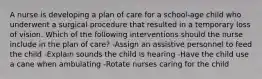 A nurse is developing a plan of care for a school-age child who underwent a surgical procedure that resulted in a temporary loss of vision. Which of the following interventions should the nurse include in the plan of care? -Assign an assistive personnel to feed the child -Explain sounds the child is hearing -Have the child use a cane when ambulating -Rotate nurses caring for the child