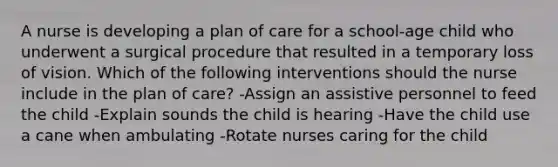 A nurse is developing a plan of care for a school-age child who underwent a surgical procedure that resulted in a temporary loss of vision. Which of the following interventions should the nurse include in the plan of care? -Assign an assistive personnel to feed the child -Explain sounds the child is hearing -Have the child use a cane when ambulating -Rotate nurses caring for the child