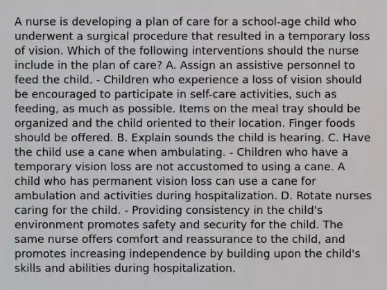 A nurse is developing a plan of care for a school-age child who underwent a surgical procedure that resulted in a temporary loss of vision. Which of the following interventions should the nurse include in the plan of care? A. Assign an assistive personnel to feed the child. - Children who experience a loss of vision should be encouraged to participate in self-care activities, such as feeding, as much as possible. Items on the meal tray should be organized and the child oriented to their location. Finger foods should be offered. B. Explain sounds the child is hearing. C. Have the child use a cane when ambulating. - Children who have a temporary vision loss are not accustomed to using a cane. A child who has permanent vision loss can use a cane for ambulation and activities during hospitalization. D. Rotate nurses caring for the child. - Providing consistency in the child's environment promotes safety and security for the child. The same nurse offers comfort and reassurance to the child, and promotes increasing independence by building upon the child's skills and abilities during hospitalization.