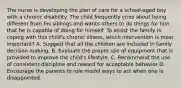 The nurse is developing the plan of care for a school-aged boy with a chronic disability. The child frequently cries about being different from his siblings and wants others to do things for him that he is capable of doing for himself. To assist the family in coping with this child's chronic illness, which intervention is most important? A. Suggest that all the children are included in family decision making. B. Evaluate the proper use of equipment that is provided to improve the child's lifestyle. C. Recommend the use of consistent discipline and reward for acceptable behavior D. Encourage the parents to role model ways to act when one is disappointed