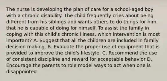 The nurse is developing the plan of care for a school-aged boy with a chronic disability. The child frequently cries about being different from his siblings and wants others to do things for him that he is capable of doing for himself. To assist the family in coping with this child's chronic illness, which intervention is most important? A. Suggest that all the children are included in family decision making. B. Evaluate the proper use of equipment that is provided to improve the child's lifestyle. C. Recommend the use of consistent discipline and reward for acceptable behavior D. Encourage the parents to role model ways to act when one is disappointed