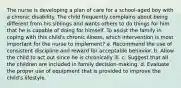 The nurse is developing a plan of care for a school-aged boy with a chronic disability. The child frequently complains about being different from his siblings and wants others to do things for him that he is capable of doing for himself. To assist the family in coping with this child's chronic illness, which intervention is most important for the nurse to implement? a. Recommend the use of consistent discipline and reward for acceptable behavior. b. Allow the child to act out since he is chronically ill. c. Suggest that all the children are included in family decision-making. d. Evaluate the proper use of equipment that is provided to improve the child's lifestyle.