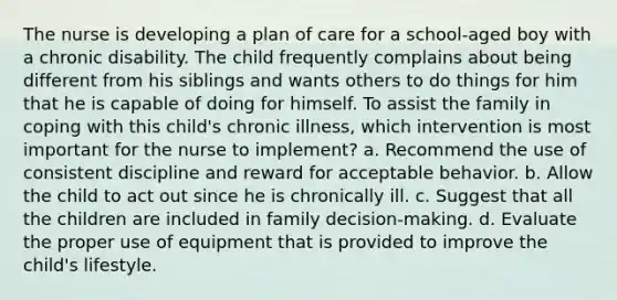 The nurse is developing a plan of care for a school-aged boy with a chronic disability. The child frequently complains about being different from his siblings and wants others to do things for him that he is capable of doing for himself. To assist the family in coping with this child's chronic illness, which intervention is most important for the nurse to implement? a. Recommend the use of consistent discipline and reward for acceptable behavior. b. Allow the child to act out since he is chronically ill. c. Suggest that all the children are included in family decision-making. d. Evaluate the proper use of equipment that is provided to improve the child's lifestyle.