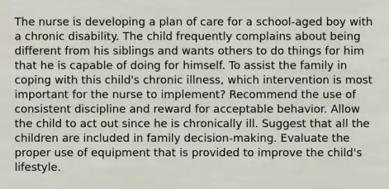 The nurse is developing a plan of care for a school-aged boy with a chronic disability. The child frequently complains about being different from his siblings and wants others to do things for him that he is capable of doing for himself. To assist the family in coping with this child's chronic illness, which intervention is most important for the nurse to implement? Recommend the use of consistent discipline and reward for acceptable behavior. Allow the child to act out since he is chronically ill. Suggest that all the children are included in family decision-making. Evaluate the proper use of equipment that is provided to improve the child's lifestyle.