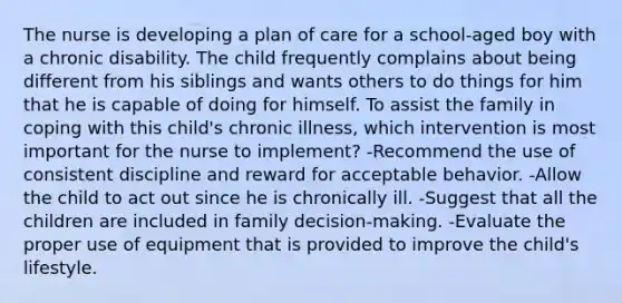 The nurse is developing a plan of care for a school-aged boy with a chronic disability. The child frequently complains about being different from his siblings and wants others to do things for him that he is capable of doing for himself. To assist the family in coping with this child's chronic illness, which intervention is most important for the nurse to implement? -Recommend the use of consistent discipline and reward for acceptable behavior. -Allow the child to act out since he is chronically ill. -Suggest that all the children are included in family decision-making. -Evaluate the proper use of equipment that is provided to improve the child's lifestyle.