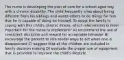 The nurse is developing the plan of care for a school-aged boy with a chronic disability. The child frequently cries about being different from his siblings and wants others to do things for him that he is capable of doing for himself. To assist the family in coping with this child's chronic illness, which intervention is most important for the nurse to implement? A) recommend the use of consistent discipline and reward for acceptable behavior B) encourage the parents to role model ways to act when one is disappointed C) suggest that all the children are included in family decision making D) evaluate the proper use of equipment that is provided to improve the child's lifestyle