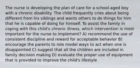 The nurse is developing the plan of care for a school-aged boy with a chronic disability. The child frequently cries about being different from his siblings and wants others to do things for him that he is capable of doing for himself. To assist the family in coping with this child's chronic illness, which intervention is most important for the nurse to implement? A) recommend the use of consistent discipline and reward for acceptable behavior B) encourage the parents to role model ways to act when one is disappointed C) suggest that all the children are included in family decision making D) evaluate the proper use of equipment that is provided to improve the child's lifestyle