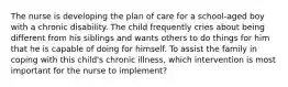 The nurse is developing the plan of care for a school-aged boy with a chronic disability. The child frequently cries about being different from his siblings and wants others to do things for him that he is capable of doing for himself. To assist the family in coping with this child's chronic illness, which intervention is most important for the nurse to implement?