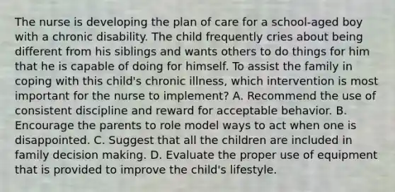 The nurse is developing the plan of care for a school-aged boy with a chronic disability. The child frequently cries about being different from his siblings and wants others to do things for him that he is capable of doing for himself. To assist the family in coping with this child's chronic illness, which intervention is most important for the nurse to implement? A. Recommend the use of consistent discipline and reward for acceptable behavior. B. Encourage the parents to role model ways to act when one is disappointed. C. Suggest that all the children are included in family decision making. D. Evaluate the proper use of equipment that is provided to improve the child's lifestyle.