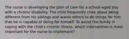 The nurse is developing the plan of care for a school-aged boy with a chronic disability. The child frequently cries about being different from his siblings and wants others to do things for him that he is capable of doing for himself. To assist the family in coping with the child's chronic illness, which intervention is most important for the nurse to implement?