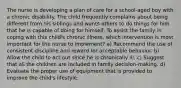 The nurse is developing a plan of care for a school-aged boy with a chronic disability. The child frequently complains about being different from his siblings and wants others to do things for him that he is capable of doing for himself. To assist the family in coping with this child's chronic illness, which intervention is most important for the nurse to implement? a) Recommend the use of consistent discipline and reward for acceptable behavior. b) Allow the child to act out since he is chronically ill. c) Suggest that all the children are included in family decision-making. d) Evaluate the proper use of equipment that is provided to improve the child's lifestyle.