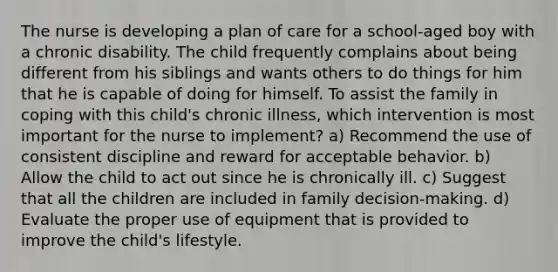 The nurse is developing a plan of care for a school-aged boy with a chronic disability. The child frequently complains about being different from his siblings and wants others to do things for him that he is capable of doing for himself. To assist the family in coping with this child's chronic illness, which intervention is most important for the nurse to implement? a) Recommend the use of consistent discipline and reward for acceptable behavior. b) Allow the child to act out since he is chronically ill. c) Suggest that all the children are included in family decision-making. d) Evaluate the proper use of equipment that is provided to improve the child's lifestyle.