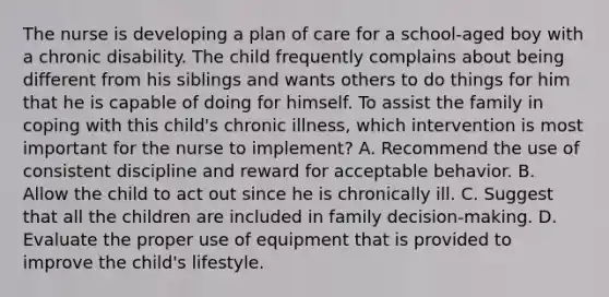 The nurse is developing a plan of care for a school-aged boy with a chronic disability. The child frequently complains about being different from his siblings and wants others to do things for him that he is capable of doing for himself. To assist the family in coping with this child's chronic illness, which intervention is most important for the nurse to implement? A. Recommend the use of consistent discipline and reward for acceptable behavior. B. Allow the child to act out since he is chronically ill. C. Suggest that all the children are included in family decision-making. D. Evaluate the proper use of equipment that is provided to improve the child's lifestyle.