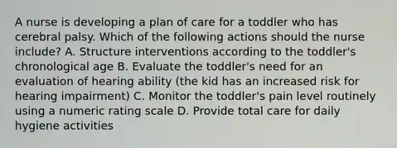 A nurse is developing a plan of care for a toddler who has cerebral palsy. Which of the following actions should the nurse include? A. Structure interventions according to the toddler's chronological age B. Evaluate the toddler's need for an evaluation of hearing ability (the kid has an increased risk for hearing impairment) C. Monitor the toddler's pain level routinely using a numeric rating scale D. Provide total care for daily hygiene activities