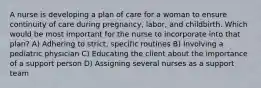 A nurse is developing a plan of care for a woman to ensure continuity of care during pregnancy, labor, and childbirth. Which would be most important for the nurse to incorporate into that plan? A) Adhering to strict, specific routines B) Involving a pediatric physician C) Educating the client about the importance of a support person D) Assigning several nurses as a support team