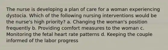 The nurse is developing a plan of care for a woman experiencing dystocia. Which of the following nursing interventions would be the nurse's high priority? a. Changing the woman's position frequently b. Providing comfort measures to the woman c. Monitoring the fetal heart rate patterns d. Keeping the couple informed of the labor progress