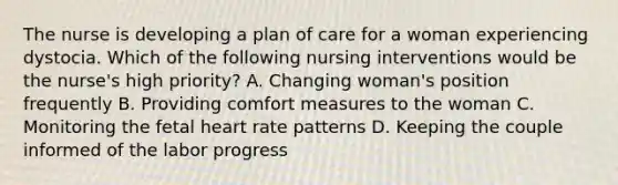 The nurse is developing a plan of care for a woman experiencing dystocia. Which of the following nursing interventions would be the nurse's high priority? A. Changing woman's position frequently B. Providing comfort measures to the woman C. Monitoring the fetal heart rate patterns D. Keeping the couple informed of the labor progress