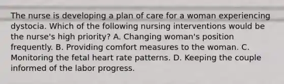 The nurse is developing a plan of care for a woman experiencing dystocia. Which of the following nursing interventions would be the nurse's high priority? A. Changing woman's position frequently. B. Providing comfort measures to the woman. C. Monitoring the fetal heart rate patterns. D. Keeping the couple informed of the labor progress.