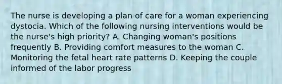 The nurse is developing a plan of care for a woman experiencing dystocia. Which of the following nursing interventions would be the nurse's high priority? A. Changing woman's positions frequently B. Providing comfort measures to the woman C. Monitoring the fetal heart rate patterns D. Keeping the couple informed of the labor progress