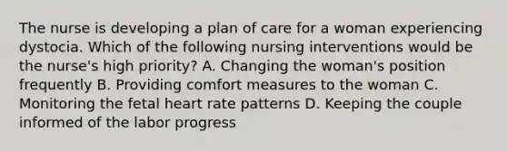 The nurse is developing a plan of care for a woman experiencing dystocia. Which of the following nursing interventions would be the nurse's high priority? A. Changing the woman's position frequently B. Providing comfort measures to the woman C. Monitoring the fetal heart rate patterns D. Keeping the couple informed of the labor progress