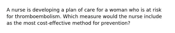 A nurse is developing a plan of care for a woman who is at risk for thromboembolism. Which measure would the nurse include as the most cost-effective method for prevention?