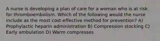 A nurse is developing a plan of care for a woman who is at risk for thromboembolism. Which of the following would the nurse include as the most cost-effective method for prevention? A) Prophylactic heparin administration B) Compression stocking C) Early ambulation D) Warm compresses