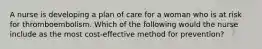 A nurse is developing a plan of care for a woman who is at risk for thromboembolism. Which of the following would the nurse include as the most cost-effective method for prevention?