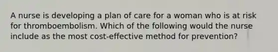 A nurse is developing a plan of care for a woman who is at risk for thromboembolism. Which of the following would the nurse include as the most cost-effective method for prevention?