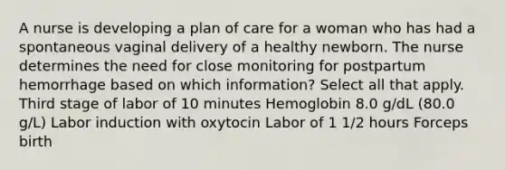 A nurse is developing a plan of care for a woman who has had a spontaneous vaginal delivery of a healthy newborn. The nurse determines the need for close monitoring for postpartum hemorrhage based on which information? Select all that apply. Third stage of labor of 10 minutes Hemoglobin 8.0 g/dL (80.0 g/L) Labor induction with oxytocin Labor of 1 1/2 hours Forceps birth