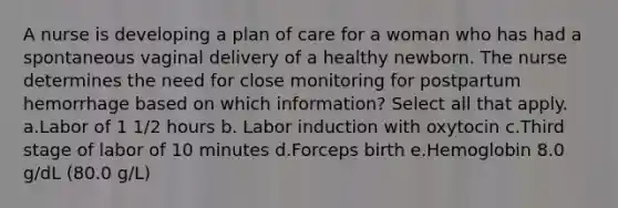 A nurse is developing a plan of care for a woman who has had a spontaneous vaginal delivery of a healthy newborn. The nurse determines the need for close monitoring for postpartum hemorrhage based on which information? Select all that apply. a.Labor of 1 1/2 hours b. Labor induction with oxytocin c.Third stage of labor of 10 minutes d.Forceps birth e.Hemoglobin 8.0 g/dL (80.0 g/L)