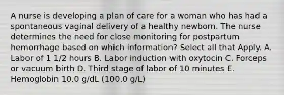 A nurse is developing a plan of care for a woman who has had a spontaneous vaginal delivery of a healthy newborn. The nurse determines the need for close monitoring for postpartum hemorrhage based on which information? Select all that Apply. A. Labor of 1 1/2 hours B. Labor induction with oxytocin C. Forceps or vacuum birth D. Third stage of labor of 10 minutes E. Hemoglobin 10.0 g/dL (100.0 g/L)