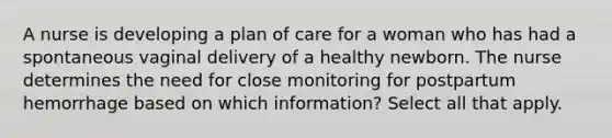 A nurse is developing a plan of care for a woman who has had a spontaneous vaginal delivery of a healthy newborn. The nurse determines the need for close monitoring for postpartum hemorrhage based on which information? Select all that apply.