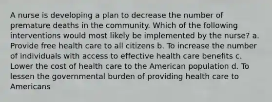 A nurse is developing a plan to decrease the number of premature deaths in the community. Which of the following interventions would most likely be implemented by the nurse? a. Provide free health care to all citizens b. To increase the number of individuals with access to effective health care benefits c. Lower the cost of health care to the American population d. To lessen the governmental burden of providing health care to Americans