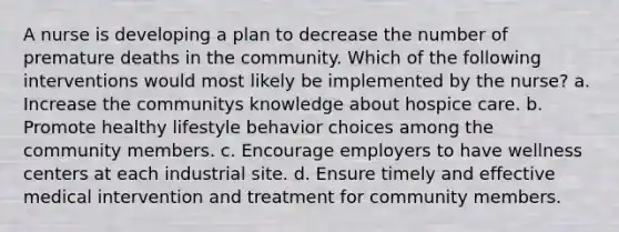 A nurse is developing a plan to decrease the number of premature deaths in the community. Which of the following interventions would most likely be implemented by the nurse? a. Increase the communitys knowledge about hospice care. b. Promote healthy lifestyle behavior choices among the community members. c. Encourage employers to have wellness centers at each industrial site. d. Ensure timely and effective medical intervention and treatment for community members.