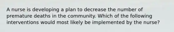 A nurse is developing a plan to decrease the number of premature deaths in the community. Which of the following interventions would most likely be implemented by the nurse?