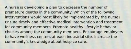 A nurse is developing a plan to decrease the number of premature deaths in the community. Which of the following interventions would most likely be implemented by the nurse? Ensure timely and effective medical intervention and treatment for community members. Promote healthy lifestyle behavior choices among the community members. Encourage employers to have wellness centers at each industrial site. Increase the community's knowledge about hospice care.