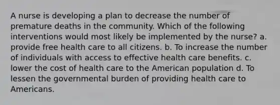 A nurse is developing a plan to decrease the number of premature deaths in the community. Which of the following interventions would most likely be implemented by the nurse? a. provide free health care to all citizens. b. To increase the number of individuals with access to effective health care benefits. c. lower the cost of health care to the American population d. To lessen the governmental burden of providing health care to Americans.