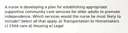 A nurse is developing a plan for establishing appropriate supportive community care services for older adults to promote independence. Which services would the nurse be most likely to include? Select all that apply. a) Transportation b) Homemakers c) Child care d) Housing e) Legal