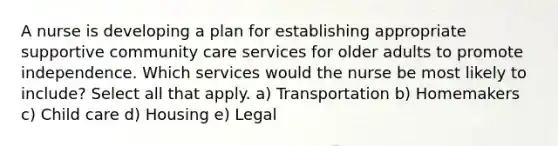 A nurse is developing a plan for establishing appropriate supportive community care services for older adults to promote independence. Which services would the nurse be most likely to include? Select all that apply. a) Transportation b) Homemakers c) Child care d) Housing e) Legal